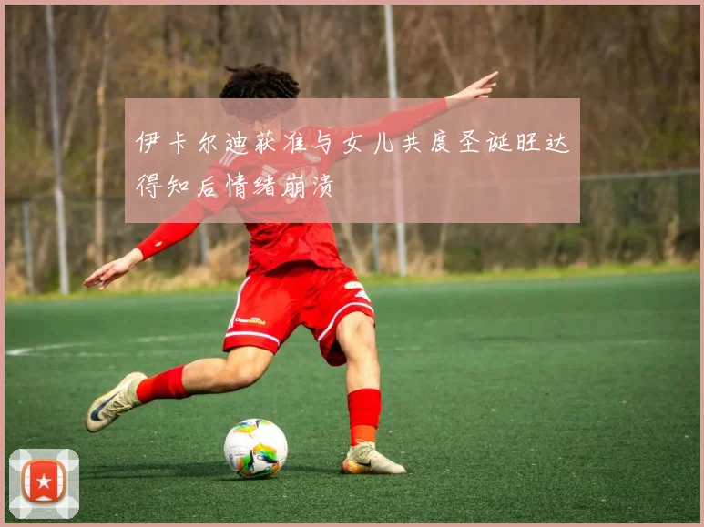 伊卡尔迪获准与女儿共度圣诞旺达得知后情绪崩溃