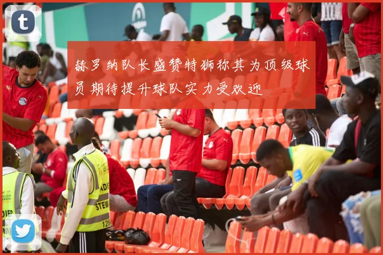 赫罗纳队长盛赞特狮称其为顶级球员期待提升球队实力受欢迎