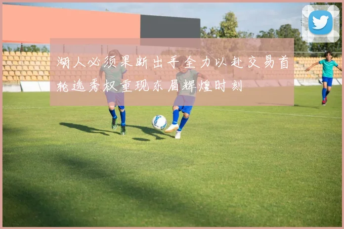 湖人必须果断出手全力以赴交易首轮选秀权重现东眉辉煌时刻