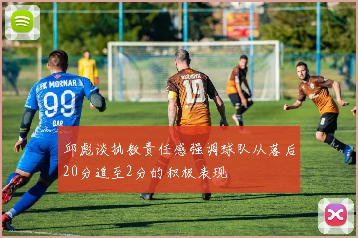 邱彪谈执教责任感强调球队从落后20分追至2分的积极表现