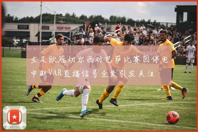女足欧冠切尔西对巴萨比赛因停电中断VAR直播信号全失引发关注