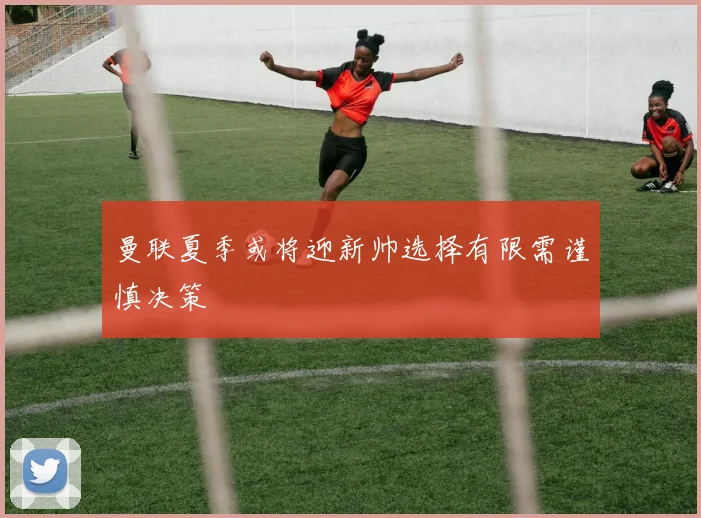 曼联夏季或将迎新帅选择有限需谨慎决策