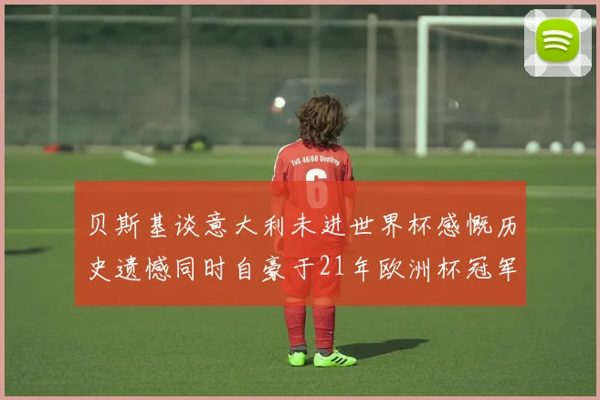 贝斯基谈意大利未进世界杯感慨历史遗憾同时自豪于21年欧洲杯冠军荣耀