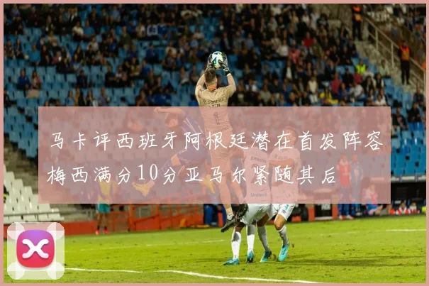 马卡评西班牙阿根廷潜在首发阵容梅西满分10分亚马尔紧随其后