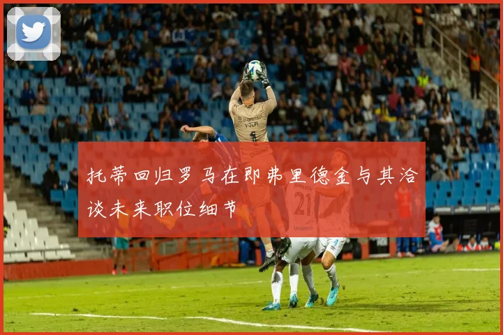 托蒂回归罗马在即弗里德金与其洽谈未来职位细节