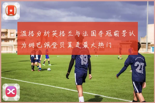 温格分析英格兰与法国夺冠前景认为姆巴佩登贝莱是最大热门