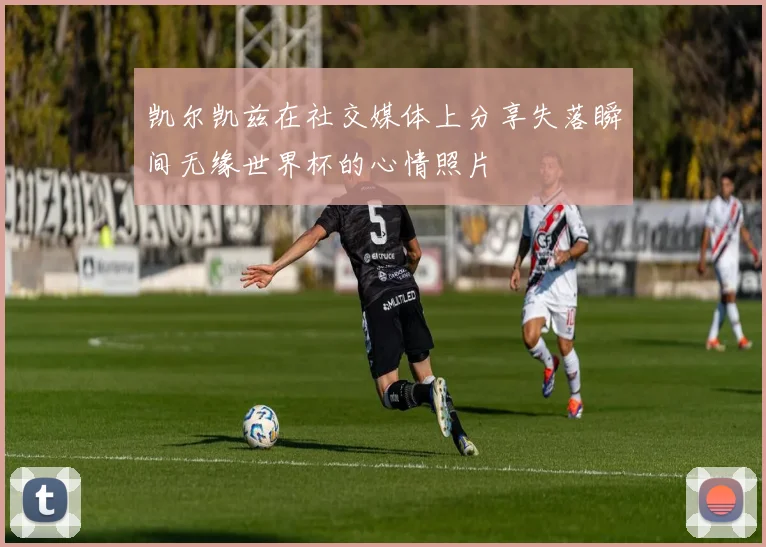 凯尔凯兹在社交媒体上分享失落瞬间无缘世界杯的心情照片