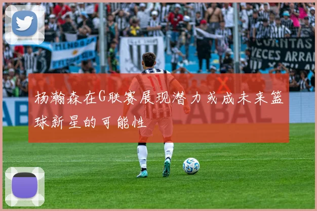 杨瀚森在G联赛展现潜力或成未来篮球新星的可能性