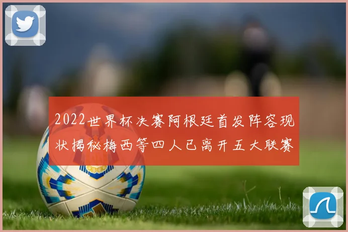 2022世界杯决赛阿根廷首发阵容现状揭秘梅西等四人已离开五大联赛
