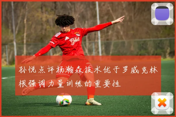孙悦点评杨瀚森技术优于罗威克林根强调力量训练的重要性