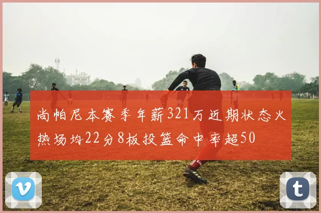 尚帕尼本赛季年薪321万近期状态火热场均22分8板投篮命中率超50