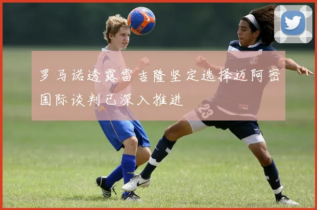 罗马诺透露雷吉隆坚定选择迈阿密国际谈判已深入推进