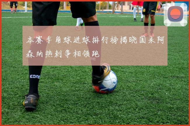 本赛季角球进球排行榜揭晓国米阿森纳热刺争相领跑