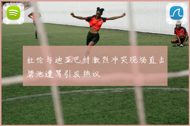 杜伦与迪亚巴特激烈冲突现场直击碧池遭骂引发热议