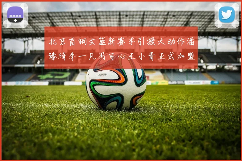 北京首钢女篮新赛季引援大动作潘臻琦李一凡冯可心王小青正式加盟
