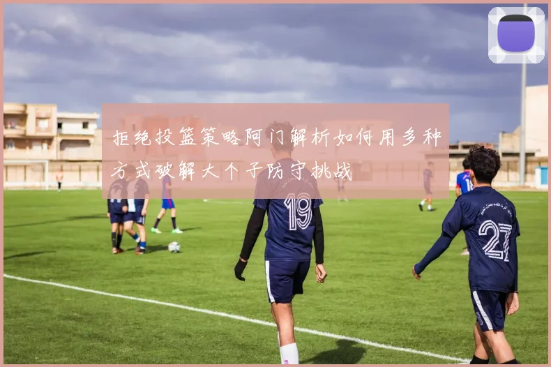 拒绝投篮策略阿门解析如何用多种方式破解大个子防守挑战