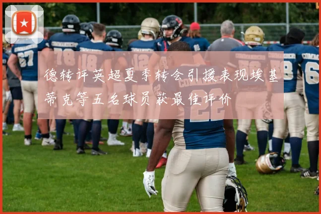 德转评英超夏季转会引援表现埃基蒂克等五名球员获最佳评价