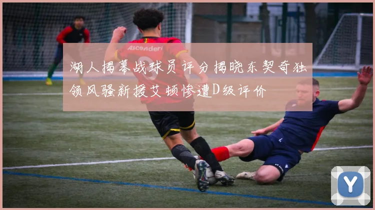 湖人揭幕战球员评分揭晓东契奇独领风骚新援艾顿惨遭D级评价