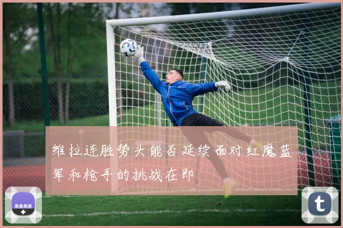 维拉连胜势头能否延续面对红魔蓝军和枪手的挑战在即