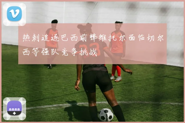 热刺追逐巴西前锋维托尔面临切尔西等强队竞争挑战