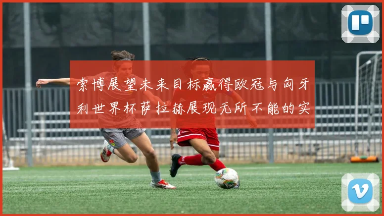 索博展望未来目标赢得欧冠与匈牙利世界杯萨拉赫展现无所不能的实力