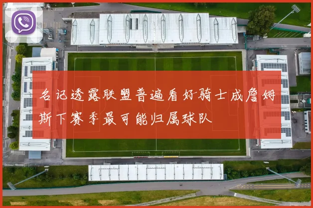 名记透露联盟普遍看好骑士成詹姆斯下赛季最可能归属球队