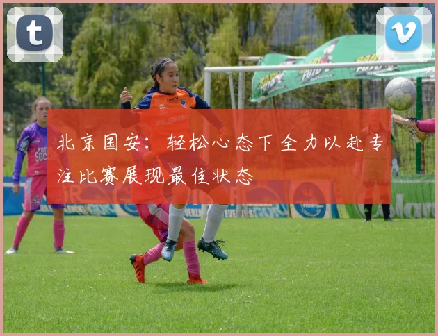 北京国安：轻松心态下全力以赴专注比赛展现最佳状态