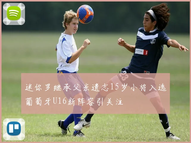 迷你罗继承父亲遗志15岁小将入选葡萄牙U16新阵容引关注