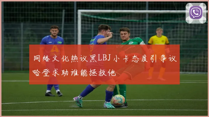 网络文化热议黑LBJ小卡态度引争议哈登求助谁能拯救他