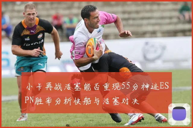 小卡再战活塞能否重现55分神迹ESPN胜率分析快船与活塞对决