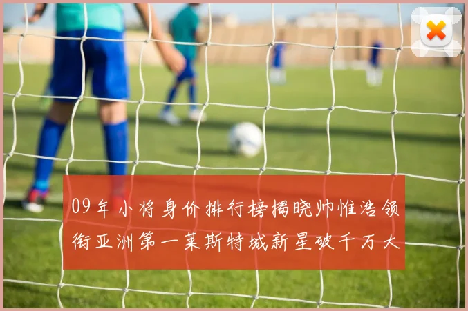 09年小将身价排行榜揭晓帅惟浩领衔亚洲第一莱斯特城新星破千万大关