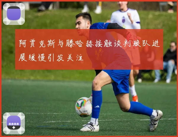 阿贾克斯与滕哈赫接触谈判狼队进展缓慢引发关注